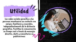 Utilidad
Las redes sociales permiten a las
personas mantenerse en contacto con
amigos, familiares y conocidos,
independientemente de la distancia
geográfica. Facilitan la comunicación
en tiempo real a través de mensajes
directos, chats y comentarios en
publicaciones
 