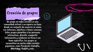 Creación de grupos
Un grupo en redes sociales es una
comunidad virtual o un espacio en línea
donde un conjunto de usuarios se reúne
con intereses, objetivos o temas comunes.
Estos grupos permiten a las personas
interactuar, discutir, compartir
información y colaborar en torno a un
tema específico. Los grupos se
encuentran en varias redes sociales
populares, como Facebook, LinkedIn,
WhatsApp, Reddit y más.
 