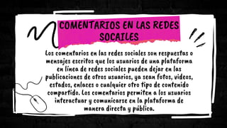 COMENTARIOS EN LAS REDES
SOCAILES
Los comentarios en las redes sociales son respuestas o
mensajes escritos que los usuarios de una plataforma
en línea de redes sociales pueden dejar en las
publicaciones de otros usuarios, ya sean fotos, videos,
estados, enlaces o cualquier otro tipo de contenido
compartido. Los comentarios permiten a los usuarios
interactuar y comunicarse en la plataforma de
manera directa y pública.
 