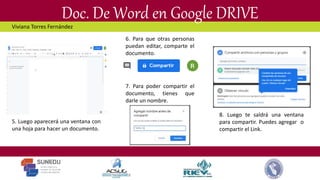 Doc. De Word en Google DRIVE
5. Luego aparecerá una ventana con
una hoja para hacer un documento.
6. Para que otras personas
puedan editar, comparte el
documento.
7. Para poder compartir el
documento, tienes que
darle un nombre.
8. Luego te saldrá una ventana
para compartir. Puedes agregar o
compartir el Link.
Viviana Torres Fernández
 