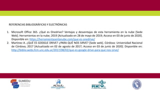 1. Microsoft Office 365. ¿Qué es Onedrive? Ventajas y desventajas de esta herramienta en la nube [Sede
Web]. Herramientas en la nube; 2019 [Actualizado en 28 de mayo de 2019; Acceso en 03 de junio de 2020].
Disponible en: https://herramientasenlanube.com/que-es-onedrive/
2. Martinez A. ¿QUÉ ES GOOGLE DRIVE? ¿PARA QUÉ NOS SIRVE? [Sede web]. Córdova: Universidad Nacional
de Córdova; 2017 [Actualizado en 02 de agosto de 2017; Acceso en 03 de junio de 2020]. Disponible en:
http://biblio.webs.fcm.unc.edu.ar/2017/08/02/que-es-google-drive-para-que-nos-sirve/
REFERENCIAS BIBLIOGRÁFICAS Y ELECTRÓNICAS
 