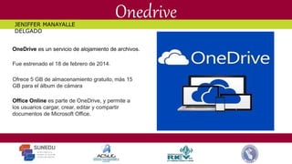 Onedrive
OneDrive es un servicio de alojamiento de archivos.
Fue estrenado el 18 de febrero de 2014.
Ofrece 5 GB de almacenamiento gratuito, más 15
GB para el álbum de cámara
Office Online es parte de OneDrive, y permite a
los usuarios cargar, crear, editar y compartir
documentos de Microsoft Office.
JENIFFER MANAYALLE
DELGADO
 