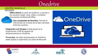 Onedrive
Office Online es parte de OneDrive, y permite a
los usuarios cargar, crear, editar y compartir
documentos de Microsoft Office.
Uso compartido de favoritos, Permite el
intercambio de vínculos de la web marcados
entre los usuarios.
Integración con Grupos A cada grupo se le
proporcionan 5 GB de espacio de
almacenamiento en OneDrive
Privacidad, los datos almacenados en OneDrive
están sujetos a supervisión por parte de Microsoft
JENIFFER MANAYALLE
DELGADO
 