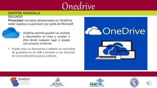 Onedrive
• OneDrive permite guardar tus archivos
o documentos en línea y acceder a
ellos desde cualquier lugar o equipo
con conexión a Internet.
• Puede crear un documento y editarlo sin necesidad
de guardarlo en un USB o enviarlo a una dirección
de correo electrónico para su edición.
Privacidad, los datos almacenados en OneDrive
están sujetos a supervisión por parte de Microsoft
JENIFFER MANAYALLE
DELGADO
 