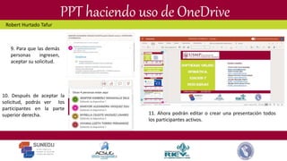 PPT haciendo uso de OneDrive
10. Después de aceptar la
solicitud, podrás ver los
participantes en la parte
superior derecha.
9. Para que las demás
personas ingresen,
aceptar su solicitud.
11. Ahora podrán editar o crear una presentación todos
los participantes activos.
Robert Hurtado Tafur
 