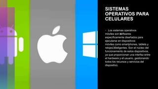 SISTEMAS
OPERATIVOS PARA
CELULARES
• Los​ sistemas operativos
móviles son ⁢
softwares
específicamente diseñados para
ejecutarse en dispositivos
móviles como smartphones, tablets y
relojes⁤
inteligentes. Son el núcleo del
funcionamiento de estos dispositivos,
ya que proporcionan una interfaz entre
el hardware y​ el usuario, gestionando
todos los recursos​ y servicios del
dispositivo.
 