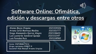 Software Online: Ofimática,
edición y descargas entre otros
Alonso Mejia Chipana 2021104426
Ariana Coral Montoya Medina 2021101777
Diego Alessandro Quiroz Alegre 2021118603
Luis Leonardo Sandoval Quispe 2021112147
Luis Paredes Ruiz 2021118582
Curso: INFORMÁTICA
Grupo: aarzenou-02M07-4
Docente: Aldo Manuel Arzeno Urquiza
 