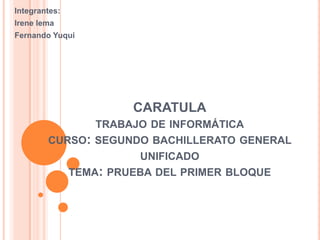 Integrantes:
Irene lema
Fernando Yuqui
CARATULA
TRABAJO DE INFORMÁTICA
CURSO: SEGUNDO BACHILLERATO GENERAL
UNIFICADO
TEMA: PRUEBA DEL PRIMER BLOQUE