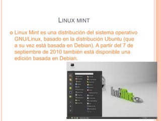 LINUX MINT
Linux Mint es una distribución del sistema operativo
GNU/Linux, basado en la distribución Ubuntu (que
a su vez está basada en Debian). A partir del 7 de
septiembre de 2010 también está disponible una
edición basada en Debian.