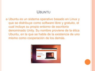 UBUNTU
Ubuntu es un sistema operativo basado en Linux y
que se distribuye como software libre y gratuito, el
cual incluye su propio entorno de escritorio
denominado Unity. Su nombre proviene de la ética
Ubuntu, en la que se habla de la existencia de uno
mismo como cooperación de los demás.