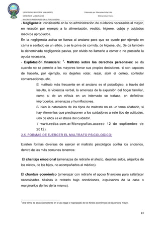 UNIVERSIDAD MAYOR DE SAN ANDRES Elaborado por: Mercedes Calle Colla
CIENCIAS DE LA EDUCACON Wilma Siñani Flores
MALTRATO PSICOLOGICO EN LA TERCERA EDAD
14
- Negligencia: consistente en la no administración de cuidados necesarios al mayor,
en relación por ejemplo a la alimentación, vestido, higiene, cobijo y cuidados
médicos apropiados.
En la negligencia activa se fuerza al anciano para que se quede por ejemplo en
cama o sentado en un sillón, o se le priva de comida, de higiene, etc. Se da también
la denominada negligencia pasiva, por olvido no llamarle a comer o no prestarle la
ayuda necesaria.
- Explotación financiera: 7
(
- Maltrato sobre los derechos personales: se da
cuando no se permite a los mayores tomar sus propias decisiones, si son capaces
de hacerlo, por ejemplo, no dejarles votar, rezar, abrir el correo, controlar
conversaciones, etc.
El maltrato más frecuente en el anciano es el psicológico, a través del
insulto, la violencia verbal, la amenaza de la expulsión del hogar familiar,
como si de un niño/a en un internado se tratase, en definitiva:
improperios, amenazas y humillaciones.
Si bien la naturaleza de los tipos de maltrato no es un tema acabado, si
hay elementos que predisponen a los cuidadores a este tipo de actitudes,
uno de ellos es el stress del cuidador.
www.redba.com.ar/Monografias.acceso 12 de septiembre de
2012)
7
otra forma de abuso consistente en el uso ilegal o inapropiado de los fondos económicos de la persona mayor.
2.5. FORMAS DE EJERCER EL MALTRATO PSICOLOGICO:
Existen formas diversas de ejercer el maltrato psicológico contra los ancianos,
dentro de las más comunes tenemos:
El chantaje emocional (amenazas de retirarle el afecto, dejarlos solos, alejarlos de
los nietos, de los hijos, no acompañarlos al médico).
El chantaje económico (amenazar con retirarle el apoyo financiero para satisfacer
necesidades básicas o retirarlo bajo condiciones, expulsarlos de la casa o
marginarlos dentro de la misma).
 