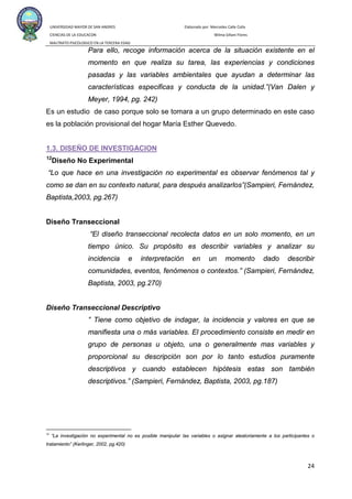 UNIVERSIDAD MAYOR DE SAN ANDRES Elaborado por: Mercedes Calle Colla
CIENCIAS DE LA EDUCACON Wilma Siñani Flores
MALTRATO PSICOLOGICO EN LA TERCERA EDAD
24
Para ello, recoge información acerca de la situación existente en el
momento en que realiza su tarea, las experiencias y condiciones
pasadas y las variables ambientales que ayudan a determinar las
características especificas y conducta de la unidad.”(Van Dalen y
Meyer, 1994, pg. 242)
Es un estudio de caso porque solo se tomara a un grupo determinado en este caso
es la población provisional del hogar María Esther Quevedo.
1.3. DISEÑO DE INVESTIGACION
12
Diseño No Experimental
“Lo que hace en una investigación no experimental es observar fenómenos tal y
como se dan en su contexto natural, para después analizarlos”(Sampieri, Fernández,
Baptista,2003, pg.267)
Diseño Transeccional
“El diseño transeccional recolecta datos en un solo momento, en un
tiempo único. Su propósito es describir variables y analizar su
incidencia e interpretación en un momento dado describir
comunidades, eventos, fenómenos o contextos.” (Sampieri, Fernández,
Baptista, 2003, pg.270)
Diseño Transeccional Descriptivo
” Tiene como objetivo de indagar, la incidencia y valores en que se
manifiesta una o más variables. El procedimiento consiste en medir en
grupo de personas u objeto, una o generalmente mas variables y
proporcional su descripción son por lo tanto estudios puramente
descriptivos y cuando establecen hipótesis estas son también
descriptivos.” (Sampieri, Fernández, Baptista, 2003, pg.187)
12
“La investigación no experimental no es posible manipular las variables o asignar aleatoriamente a los participantes o
tratamiento” (Kerlinger, 2002, pg.420)
 
