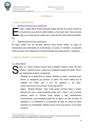 UNIVERSIDAD MAYOR DE SAN ANDRES Elaborado por: Mercedes Calle Colla
CIENCIAS DE LA EDUCACON Wilma Siñani Flores
MALTRATO PSICOLOGICO EN LA TERCERA EDAD
8
CAPITULO II
1. MARCO CONTEXTUAL
1.1.
l asilo u hogar María Esther Quevedo queda ubicado en la zona central de
la ciudad de la paz entre la calle Indaburo y final calle Jaén. Para ubicarse
mejor por la zona de los museos de la casa de don Pedro Domingo Murillo,
etc.
Realidad Externa de la Institución
1.2.
El hogar cuenta con los servicios básicos como ducha, baños, un lugar de
recreacional para actividades de convivencias, la cocina, el comedor, un pequeño
centro de salud y las habitaciones correspondientes para cada sección o población.
Realidad Interna de la Institución
2. MARCO TEORICO Y/O REFERENCIAL
egún Lic. Carlos Gomez Suarez dice la palabra violencia viene del latín
“Vislatus”, significa fuerza y Latus es un participio pasado del verbo “Ferus”
cuyo significado es llevar o transportar.
2.1. MALTRATO
3
www.robertexto.com,acceso
Maltrato es la aplicación de medios violentos a cosas o personas para
vencer su resistencia y/o producir un daño”. Así mismo define que el
maltrato es “tratar mal a uno de palabras o de obra”.
( 10 de mayo 2013)
Según Roberto Morejón dice: Toda acción humana física o verbal,
ejercida por una o varias personas sobre otra u otras, o por la propia
persona sobre sí, durante cierto tiempo y bajo determinadas
circunstancias, cuyo resultado puede ser un daño a la vida, la salud, la
dignidad o a la realización y el desarrollo de ellas en varios de estos
aspectos, es considerada, maltrato. (www.vitral.org,acceso 12 de mayo
de 2013)
3
“Para la Real Academia de la lengua española, la violencia es, por una parte, “una acción impetuosa o efecto de violentarse.
Impetuosa por hacerse con repugnancia, furia o ira.(para al pie de pagina)
E
S
 
