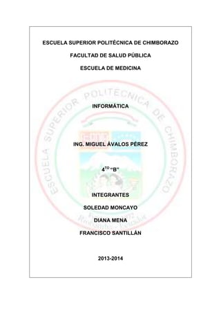 ESCUELA SUPERIOR POLITÉCNICA DE CHIMBORAZO
FACULTAD DE SALUD PÚBLICA
ESCUELA DE MEDICINA

INFORMÁTICA

ING. MIGUEL ÁVALOS PÉREZ

4TO “B”

INTEGRANTES
SOLEDAD MONCAYO
DIANA MENA
FRANCISCO SANTILLÁN

2013-2014

 