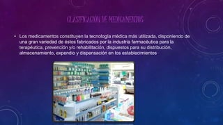CLASIFICACIÓN DE MEDICAMENTOS
• Los medicamentos constituyen la tecnología médica más utilizada, disponiendo de
una gran variedad de éstos fabricados por la industria farmacéutica para la
terapéutica, prevención y/o rehabilitación, dispuestos para su distribución,
almacenamiento, expendio y dispensación en los establecimientos
 