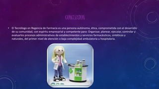 CONCLUSION
• El Tecnólogo en Regencia de Farmacia es una persona autónoma, ética, comprometida con el desarrollo
de su comunidad, con espíritu empresarial y competente para: Organizar, planear, ejecutar, controlar y
evaluarlos procesos administrativos de establecimientos y servicios farmacéuticos, sintéticos y
naturales, del primer nivel de atención o baja complejidad ambulatoria u hospitalaria.
 