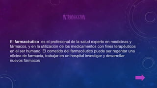 INTRODUCCION
El farmacéutico es el profesional de la salud experto en medicinas y
fármacos, y en la utilización de los medicamentos con fines terapéuticos
en el ser humano. El cometido del farmacéutico puede ser regentar una
oficina de farmacia, trabajar en un hospital investigar y desarrollar
nuevos fármacos
 