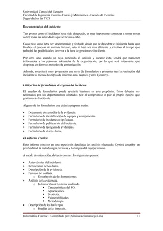Universidad Central del Ecuador
Facultad de Ingeniería Ciencias Físicas y Matemática - Escuela de Ciencias
Seguridad en las TICS 

Documentación del incidente

Tan pronto como el incidente haya sido detectado, es muy importante comenzar a tomar notas
sobre todas las actividades que se lleven a cabo.

Cada paso dado debe ser documentado y fechado desde que se descubre el incidente hasta que
finalice el proceso de análisis forense, esto le hará ser más eficiente y efectivo al tiempo que
reducirá las posibilidades de error a la hora de gestionar el incidente.

Por otro lado, cuando se haya concluido el análisis y durante éste, tendrá que mantener
informados a las personas adecuadas de la organización, por lo que será interesante que
disponga de diversos métodos de comunicación.

Además, necesitará tener preparados una serie de formularios y presentar tras la resolución del
incidente al menos dos tipos de informes uno Técnico y otro Ejecutivo.


Utilización de formularios de registro del incidente

El empleo de formularios puede ayudarle bastante en este propósito. Éstos deberán ser
rellenados por los departamentos afectados por el compromiso o por el propio equipo que
gestionará el incidente.

Alguno de los formularios que debería preparar serán:

•   Documento de custodia de la evidencia.
•   Formulario de identificación de equipos y componentes.
•   Formulario de incidencias tipificadas.
•   Formulario de publicación del incidente.
•   Formulario de recogida de evidencias.
•   Formulario de discos duros.

El Informe Técnico

Este informe consiste en una exposición detallada del análisis efectuado. Deberá describir en
profundidad la metodología, técnicas y hallazgos del equipo forense.

A modo de orientación, deberá contener, los siguientes puntos:

•   Antecedentes del incidente.
•   Recolección de los datos.
•   Descripción de la evidencia.
•   Entorno del análisis.
       o Descripción de las herramientas.
•   Análisis de la evidencia.
       o Información del sistema analizado.
                     Características del SO.
                     Aplicaciones.
                     Servicios.
                     Vulnerabilidades.
                     Metodología.
•   Descripción de los hallazgos.
       o Huellas de la intrusión.

Informática Forense – Compilado por Quituisaca Samaniego Lilia                               11 
 
 