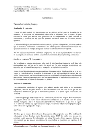 Universidad Central del Ecuador
Facultad de Ingeniería Ciencias Físicas y Matemática - Escuela de Ciencias
Seguridad en las TICS 



                                       Herramientas


Tipos de herramientas forenses.

Recolección de evidencias

Existen un gran número de herramientas que se pueden utilizar para la recuperación de
evidencia, la utilización de herramientas sofisticadas es necesaria. Esto se debe a la gran
cantidad de datos que pueden estar guardados en la computadora, la gran cantidad de
extensiones y formatos con los que nos podemos encontrar dentro de un mismo sistema
operativo.

Es necesario recopilar información que sea correcta y que sea comprobable, es decir verificar
que no ha sufrido alteraciones o corrupción. Cabe aclarar que las herramientas sofisticadas nos
ayudan a disminuir los tiempos para poder analizar toda la información recopilada.

Por otro lado nos encontramos también la simplicidad con la que se pueden borrar los archivos
de la computadora como así también las distintas herramientas de encriptación y contraseñas.

Monitoreo y/o control de computadoras

Hay ocasiones en las que necesitamos saber cual ah sido la utilización que se le ah dado a la
computadora antes de que se le realice la pericia por lo tanto tenemos herramientas que
controlan que se le da ah la computadora para poder recopilar la información.

Dentro de las herramientas nos encontramos con algunas de mucha simpleza como lo es un key
logger, el cual almacena en un archivo de texto todo lo que ingresamos por el teclado. De esta
misma forma tenemos los intermedios que guardan screenshots de la pantalla que ve el usuario
observado y los de mayor complejidad que nos permiten tomar el control de la computadora en
su totalidad además de observar lo que hace el usuario.

Marcado de documentos

Una herramienta interesante es aquella que permite hacerle una marca a un documento
importante, esto es de gran utilidad si nos encontramos con un caso en el que se esta
sustrayendo información, ya que al marcar el documento se lo puede seguir y detectarlo con
facilidad.

La intención principal de la seguridad está centrada en prevenir los ataques. Nos encontramos
con algunos sitios los cuales tienen información confidencial o de mucho valor los cuales
intentan protegerse a través de mecanismos de validación. Pero lo cierto es que nada es seguro
en su totalidad siempre hay algo que se nos escapa por lo tanto debemos estar preparados para
saber actuar ante algún posible ataque.

Hardware

Debido a que el proceso de recolección de evidencia debe ser preciso y no debe modificar la
información se han diseñado varias herramientas como DIBS las cuales son las que nos
permiten poder recuperar la información sin alterar los datos. Pero seguimos teniendo el
inconveniente de que cuando encendemos la computadora se modifican los registros de la
misma.

Informática Forense – Compilado por Quituisaca Samaniego Lilia                              13 
 
 