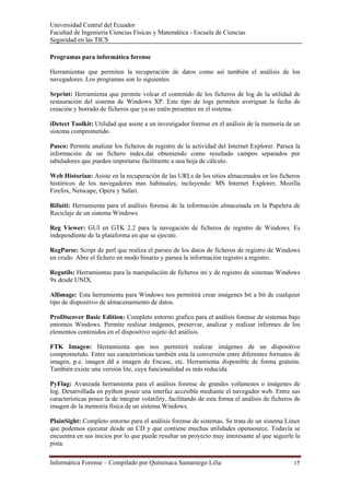 Universidad Central del Ecuador
Facultad de Ingeniería Ciencias Físicas y Matemática - Escuela de Ciencias
Seguridad en las TICS 

Programas para informática forense

Herramientas que permiten la recuperación de datos como así también el análisis de los
navegadores. Los programas son lo siguientes.

Srprint: Herramienta que permite volcar el contenido de los ficheros de log de la utilidad de
restauración del sistema de Windows XP. Este tipo de logs permiten averiguar la fecha de
creación y borrado de ficheros que ya no estén presentes en el sistema.

iDetect Toolkit: Utilidad que asiste a un investigador forense en el análisis de la memoria de un
sistema comprometido.

Pasco: Permite analizar los ficheros de registro de la actividad del Internet Explorer. Parsea la
información de un fichero index.dat obteniendo como resultado campos separados por
tabuladores que pueden importarse fácilmente a una hoja de cálculo.

Web Historian: Asiste en la recuperación de las URLs de los sitios almacenados en los ficheros
históricos de los navegadores mas habituales, incluyendo: MS Internet Explorer, Mozilla
Firefox, Netscape, Opera y Safari.

Rifuiti: Herramienta para el análisis forense de la información almacenada en la Papelera de
Reciclaje de un sistema Windows.

Reg Viewer: GUI en GTK 2.2 para la navegación de ficheros de registro de Windows. Es
independiente de la plataforma en que se ejecute.

RegParse: Script de perl que realiza el parseo de los datos de ficheros de registro de Windows
en crudo. Abre el fichero en modo binario y parsea la información registro a registro.

Regutils: Herramientas para la manipulación de ficheros ini y de registro de sistemas Windows
9x desde UNIX.

Allimage: Esta herramienta para Windows nos permitirá crear imágenes bit a bit de cualquier
tipo de dispositivo de almacenamiento de datos.

ProDiscover Basic Edition: Completo entorno grafico para el análisis forense de sistemas bajo
entornos Windows. Permite realizar imágenes, preservar, analizar y realizar informes de los
elementos contenidos en el dispositivo sujeto del análisis.

FTK Imagen: Herramienta que nos permitirá realizar imágenes de un dispositivo
comprometido. Entre sus características también esta la conversión entre diferentes formatos de
imagen, p.e. imagen dd a imagen de Encase, etc. Herramienta disponible de forma gratuita.
También existe una versión lite, cuya funcionalidad es más reducida.

PyFlag: Avanzada herramienta para el análisis forense de grandes volúmenes o imágenes de
log. Desarrollada en python posee una interfaz accesible mediante el navegador web. Entre sus
características posee la de integrar volatility, facilitando de esta forma el análisis de ficheros de
imagen de la memoria física de un sistema Windows.

PlainSight: Completo entorno para el análisis forense de sistemas. Se trata de un sistema Linux
que podemos ejecutar desde un CD y que contiene muchas utilidades opensource. Todavía se
encuentra en sus inicios por lo que puede resultar un proyecto muy interesante al que seguirle la
pista.

Informática Forense – Compilado por Quituisaca Samaniego Lilia                                    15 
 
 