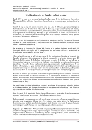 Universidad Central del Ecuador
Facultad de Ingeniería Ciencias Físicas y Matemática - Escuela de Ciencias
Seguridad en las TICS 

                  Medidas adoptadas por Ecuador, realidad procesal

Desde 1999 se puso en el tapete de la discusión el proyecto de Ley de Comercio Electrónico,
Mensajes de Datos y Firmas Electrónicas. Se conformaron comisiones para la discusión de la
Ley.

Cuando la ley se presentó en un principio, tenía una serie de falencias, que con el tiempo se
fueron puliendo, una de ellas era la parte penal de dicha ley, ya que las infracciones a la misma,
es decir los llamados Delitos Informáticos, como se les conoce, se sancionarían de conformidad
a lo dispuesto en nuestro Código Penal por lo que no se tomaba en cuenta los adelantos de la
informática y la telemática presentando inseguridad en el comercio telemático ante el posible
asedio de la criminalidad informática.

Pero en el año 2002 se aprobó un texto definitivo de la Ley de Comercio Electrónico, Mensajes
de Datos y Firmas Electrónicas, y en consecuencia las reformas al Código Penal que emitía
frente a los Delitos Informáticos.

De acuerdo a la Constitución Política del Ecuador y la reciente Reforma señala que “El
Ministerio Público prevendrá en el conocimiento de las causas, dirigirá y promoverá la
investigación pre - procesal y procesal penal”.

Ahora el problema que se advierte por parte de las instituciones llamadas a perseguir las
llamadas infracciones informáticas es la falta de preparación en el orden técnico tanto del
Miniterio Público como de la Policía Judicial, esto en razón de la falta por un lado de la
infraestructura necesaria, como centros de vigilancia computarizada, las modernas herramientas
de software y todos los demás implementos tecnológicos necesarios para la persecución de los
Delitos Informáticos, de igual manera falta la suficiente formación tanto de los Fiscales que
dirigirán la investigación como del cuerpo policial que lo auxiliara en dicha tarea, dado que no
existe hasta ahora en nuestra policía una Unidad Especializada, como existe en otro países.

Por tanto es esencial que se formen unidades Investigativas tanto policiales como del Ministerio
Público especializadas en abordar cuestiones de la delincuencia informática e informática
forense. Estas unidades pueden servir también de base tanto para una cooperación internacional
formal o una cooperación informal basada en redes transnacionales de confianza entre agentes
de aplicación de la ley.

La masificación de virus informáticos globales, la difusión de pornografía infantil e incluso
actividades terroristas son algunos ejemplos de los nuevos delitos informáticos y sus fronteras
que presentan una realidad difícil de controlar.

Con el avance de la tecnología digital, ha surgido una nueva generación de delincuentes que
expone a los gobiernos, las empresas y los individuos a estos peligros.

Debemos exigir entonces contar no solo con leyes e instrumentos eficaces y compatibles que
permitan una cooperación idónea entre los estados para luchar contra la Delincuencia
Informática, sino también con la infraestructura tanto técnica como con el recurso humano
calificado para hacerle frente a este nuevo tipo de delitos transnacionales.

Es por eso que el Ministerio Público tiene la obligación jurídica en cumplimiento de su mandato
constitucional de poseer un cuerpo especializado para combatir esta clase de criminalidad a fin
de precautelar los derechos de las víctimas y llevar a los responsables a juicio, terminando así
con una cantidad considerable de esta clase de infracciones.



Informática Forense – Compilado por Quituisaca Samaniego Lilia                                 16 
 
 