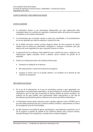Universidad Central del Ecuador
Facultad de Ingeniería Ciencias Físicas y Matemática - Escuela de Ciencias
Seguridad en las TICS 

CONCLUSIONES Y RECOMENDACIONES



CONCLUSIONES


•   La informática forense es una herramienta indispensable que toda organización debe
    contemplar dentro de su política de seguridad y enmarcarla dentro del proceso de respuesta
    a incidentes en los sistemas informáticos.

•   Las herramientas que el mercado maneja ya están muy consolidadas y los procedimientos
    en uso son aplicados por todas las empresas y expertos de estas.

•   En el ámbito preventivo existen acciones dispersas dentro de otros proyectos de mayor
    entidad como los planes de continuidad, contingencia y respuesta a incidentes, pero que
    adolecen de cierta seguridad en lo que a requisitos forenses se refiere.

•   La protección de las evidencias, firma digital de estas, controles de acceso, vigilancia y las
    implicaciones legales asociadas; llevan a plantear nuevos modelos de gestión de la
    seguridad.

•   Incidir en el enfoque preventivo de la práctica forense para:

    •   Garantizar la calidad de las evidencias.

    •   Dar mejor gestión y control de los procesos de negocios.

    •   Asegurar el menor costo en la gestión anterior a un incidente sin la presión de una
        situación de emergencia.




RECOMENDACIONES


•   En la era de la información, en la que las tecnologías avanzan a paso agigantado, nos
    encontramos con profesionales capacitados y de gran utilidad en la resolución de problemas
    informáticos, pero no han sido reconocidos en muchos ámbitos de nuestra sociedad y sin
    embargo son de gran utilidad, estos profesionales deben especializarse es este tipo de
    herramientas que permitirán generar confianza en los juicios por Delitos Informáticos.

•   La Informática forense aporta soluciones, tanto a grandes empresas como a PYMES, por lo
    que éstas deben gestionar para que se realicen estudios científicos, especialmente en centros
    de investigación como las Universidades.

•   Se debe destacar la necesidad de aplicar metodologías y procedimientos específicos con el
    fin de asegurar la garantía de calidad de las evidencias durante todo el proceso forense,
    haciendo hincapié en la recopilación y custodia de las evidencias digitales.




Informática Forense – Compilado por Quituisaca Samaniego Lilia                                 19 
 
 