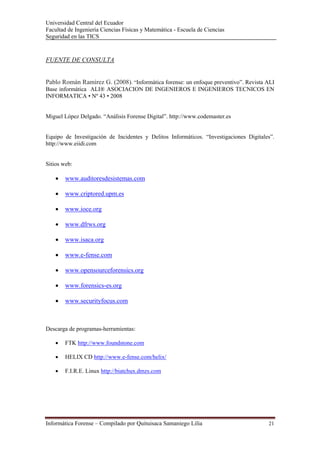 Universidad Central del Ecuador
Facultad de Ingeniería Ciencias Físicas y Matemática - Escuela de Ciencias
Seguridad en las TICS 


FUENTE DE CONSULTA


Pablo Román Ramírez G. (2008). “Informática forense: un enfoque preventivo”. Revista ALI
Base informática ALI® ASOCIACION DE INGENIEROS E INGENIEROS TECNICOS EN
INFORMATICA • Nº 43 • 2008


Miguel López Delgado. “Análisis Forense Digital”. http://www.codemaster.es


Equipo de Investigación de Incidentes y Delitos Informáticos. “Investigaciones Digitales”.
http://www.eiidi.com


Sitios web:

    •   www.auditoresdesistemas.com

    •   www.criptored.upm.es

    •   www.ioce.org

    •   www.dfrws.org

    •   www.isaca.org

    •   www.e-fense.com

    •   www.opensourceforensics.org

    •   www.forensics-es.org

    •   www.securityfocus.com



Descarga de programas-herramientas:

    •   FTK http://www.foundstone.com

    •   HELIX CD http://www.e-fense.com/helix/

    •   F.I.R.E. Linux http://biatchux.dmzs.com
         




Informática Forense – Compilado por Quituisaca Samaniego Lilia                         21 
 
 