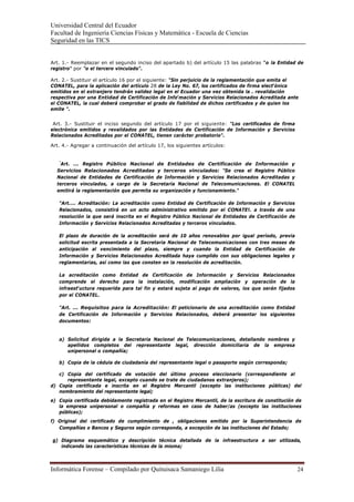 Universidad Central del Ecuador
Facultad de Ingeniería Ciencias Físicas y Matemática - Escuela de Ciencias
Seguridad en las TICS 


Art. 1.- Reemplazar en el segundo inciso del apartado b) del artículo 15 las palabras "o la Entidad de
registro" por "o el tercero vinculado".

Art. 2.- Sustituir el artículo 16 por el siguiente: "Sin perjuicio de la reglamentación que emita el
CONATEL, para la aplicación del artículo 28 de la Ley No. 67, los certificados de firma electrónica
emitidos en el extranjero tendrán validez legal en el Ecuador una vez obtenida la . revalidación
respectiva por una Entidad de Certificación de Información y Servicios Relacionados Acreditada ante
el CONATEL, la cual deberá comprobar el grado de fiabilidad de dichos certificados y de quien los
emite ".


 Art. 3.- Sustituir el inciso segundo del artículo 17 por el siguiente: "Los certificados de firma
electrónica emitidos y revalidados por las Entidades de Certificación de Información y Servicios
Relacionados Acreditadas por el CONATEL, tienen carácter probatorio".

Art. 4.- Agregar a continuación del artículo 17, los siguientes artículos:


   "
    Art. ... Registro Público Nacional de Entidades de Certificación de Información y
  Servicios Relacionados Acreditadas y terceros vinculados: "Se crea el Registro Público
  Nacional de Entidades de Certificación de Información y Servicios Relacionados Acreditadas y
  terceros vinculados, a cargo de la Secretaría Nacional de Telecomunicaciones. El CONATEL
  emitirá la reglamentación que permita su organización y funcionamiento."

   "Art.... Acreditación: La acreditación como Entidad de Certificación de Información y Servicios
   Relacionados, consistirá en un acto administrativo emitido por el CONATE!. a través de una
   resolución la que será inscrita en el Registro Público Nacional de Entidades de Certificación de
   Información y Servicios Relacionados Acreditadas y terceros vinculados.

   El plazo de duración de la acreditación será de 10 años renovables por igual período, previa
   solicitud escrita presentada a la Secretaria Nacional de Telecomunicaciones con tres meses de
   anticipación al vencimiento del plazo, siempre y cuando la Entidad de Certificación de
   Información y Servicios Relacionados Acreditada haya cumplido con sus obligaciones legales y
   reglamentarias, así como las que consten en la resolución de acreditación.

   La acreditación como Entidad de Certificación de Información y Servicios Relacionados
   comprende el derecho para la instalación, modificación ampliación y operación de la
   infraestructura requerida para tal fin y estará sujeta al pago de valores, los que serán fijados
   por el CONATEL.

   "Art. ... Requisitos para la Acreditación: El peticionario de una acreditación como Entidad
   de Certificación de Información y Servicios Relacionados, deberá presentar los siguientes
   documentos:


   a) Solicitud dirigida a la Secretaria Nacional de Telecomunicaciones, detallando nombres y
      apellidos completos del representante legal, dirección domiciliaria de la empresa
      unipersonal o compañía;

   b) Copia de la cédula de ciudadanía del representante legal o pasaporte según corresponda;

   c) Copia del certificado de votación del último proceso eleccionario (correspondiente al
      representante legal, excepto cuando se trate de ciudadanos extranjeros);
d) Copia certificada e inscrita en el Registro Mercantil (excepto las instituciones públicas) del
   nombramiento del representante legal;
e) Copia certificada debidamente registrada en el Registro Mercantil, de la escritura de constitución de
   la empresa unipersonal o compañía y reformas en caso de haber/as (excepto las instituciones
   públicas);
f) Original del certificado de cumplimiento de , obligaciones emitido por la Superintendencia de
   Compañías o Bancos y Seguros según corresponda, a excepción de las instituciones del Estado;

g) Diagrama esquemático y descripción técnica detallada de la infraestructura a ser utilizada,
   indicando las características técnicas de la misma;



Informática Forense – Compilado por Quituisaca Samaniego Lilia                                        24 
 
 