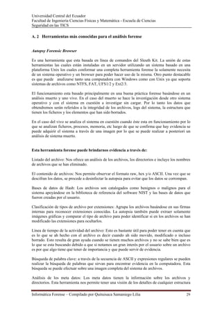 Universidad Central del Ecuador
Facultad de Ingeniería Ciencias Físicas y Matemática - Escuela de Ciencias
Seguridad en las TICS 

A. 2 Herramientas más conocidas para el análisis forense


Autopsy Forensic Browser

Es una herramienta que esta basada en línea de comandos del Sleuth Kit. La unión de estas
herramientas las cuales están instaladas en un servidor utilizando un sistema basado en una
plataforma Unix los cuales conformar una completa herramienta forense la solamente necesita
de un sistema operativo y un browser para poder hacer uso de la misma. Otro punto destacable
es que puede analizarse tanto una computadora con Windows como con Unix ya que soporta
sistemas de archivos como NTFS, FAT, UFS1/2 y Ext2/3.

El funcionamiento esta basado principalmente en una buena práctica forense basándose en un
análisis muerto y uno vivo. En el caso del muerto se hace la investigación desde otro sistema
operativo y con el sistema en cuestión a investigar sin cargar. Por lo tanto los datos que
obtendremos serán referidos a la integridad de los archivos, logs del sistema, la estructura que
tienen los ficheros y los elementos que han sido borrados.

En el caso del vivo se analiza el sistema en cuestión cuando éste esta en funcionamiento por lo
que se analizan ficheros, procesos, memoria, etc luego de que se confirma que hay evidencia se
puede adquirir el sistema a través de una imagen por lo que se puede realizar a posteriori un
análisis de sistema muerto.


Esta herramienta forense puede brindarnos evidencia a través de:

Listado del archivo: Nos ofrece un análisis de los archivos, los directorios e incluye los nombres
de archivos que se han eliminado.

El contenido de archivos: Nos permite observar el formato raw, hex y/o ASCII. Una vez que se
descifran los datos, se procede a desinfectar la autopsia para evitar que los datos se corrompan.

Bases de datos de Hash: Los archivos son catalogados como benignos o malignos para el
sistema apoyándose en la biblioteca de referencia del software NIST y las bases de datos que
fueron creadas por el usuario.

Clasificación de tipos de archivo por extensiones: Agrupa los archivos basándose en sus firmas
internas para reconocer extensiones conocidas. La autopsia también puede extraer solamente
imágenes gráficas y comparar el tipo de archivo para poder identificar si en los archivos se han
modificado las extensiones para ocultarlos.

Línea de tiempo de la actividad del archivo: Esto es bastante útil para poder tener en cuenta que
es lo que se ah hecho con el archivo es decir cuando ah sido movido, modificado o incluso
borrado. Esto resulta de gran ayuda cuando se tienen muchos archivos y no se sabe bien que es
lo que se esta buscando debido a que si notamos un gran interés por el usuario sobre un archivo
es por que algo tiene que tener de importancia y que puede servir de evidencia.

Búsqueda de palabra clave: a través de la secuencia de ASCII y expresiones regulares se pueden
realizar la búsqueda de palabras que sirvan para encontrar evidencia en la computadora. Esta
búsqueda se puede efectuar sobre una imagen completa del sistema de archivos.

Análisis de los meta datos: Los meta datos tienen la información sobre los archivos y
directorios. Esta herramienta nos permite tener una visión de los detalles de cualquier estructura

Informática Forense – Compilado por Quituisaca Samaniego Lilia                                 29 
 
 