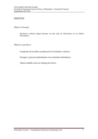 Universidad Central del Ecuador
Facultad de Ingeniería Ciencias Físicas y Matemática - Escuela de Ciencias
Seguridad en las TICS 


OBJETIVOS



Objetivo Principal:


       Recolectar evidencia digital presente en toda clase de infracciones en los Delitos
       Informáticos.




Objetivos específicos:


       Compensar de los daños causados por los criminales o intrusos.

       Perseguir y procesar judicialmente a los criminales informáticos.

       Aplicar medidas como un enfoque preventivo.




Informática Forense – Compilado por Quituisaca Samaniego Lilia                        3 
 
 