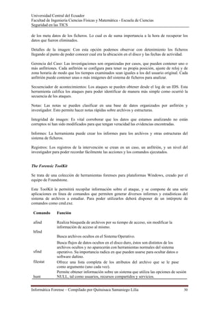 Universidad Central del Ecuador
Facultad de Ingeniería Ciencias Físicas y Matemática - Escuela de Ciencias
Seguridad en las TICS 

de los meta datos de los ficheros. Lo cual es de suma importancia a la hora de recuperar los
datos que fueron eliminados.

Detalles de la imagen: Con esta opción podemos observar con detenimiento los ficheros
llegando al punto de poder conocer cual era la ubicación en el disco y las fechas de actividad.

Gerencia del Caso: Las investigaciones son organizadas por casos, que pueden contener uno o
más anfitriones. Cada anfitrión se configura para tener su propia posición, ajuste de reloj y de
zona horaria de modo que los tiempos examinados sean iguales a los del usuario original. Cada
anfitrión puede contener unas o más imágenes del sistema de ficheros para analizar.

Secuenciador de acontecimientos: Los ataques se pueden obtener desde el log de un IDS. Esta
herramienta califica los ataques para poder identificar de manera más simple como ocurrió la
secuencia de los ataques.

Notas: Las notas se pueden clasificar en una base de datos organizados por anfitrión y
investigador. Esto permite hacer notas rápidas sobre archivos y estructuras.

Integridad de imagen: Es vital corroborar que los datos que estamos analizando no están
corruptos ni han sido modificados para que tengan veracidad las evidencias encontradas.

Informes: La herramienta puede crear los informes para los archivos y otras estructuras del
sistema de ficheros.

Registros: Los registros de la intervención se crean en un caso, un anfitrión, y un nivel del
investigador para poder recordar fácilmente las acciones y los comandos ejecutados.


The Forensic ToolKit

Se trata de una colección de herramientas forenses para plataformas Windows, creado por el
equipo de Foundstone.

Este ToolKit le permitirá recopilar información sobre el ataque, y se compone de una serie
aplicaciones en línea de comandos que permiten generar diversos informes y estadísticas del
sistema de archivos a estudiar. Para poder utilizarlos deberá disponer de un intérprete de
comandos como cmd.exe.

 Comando       Función

 afind         Realiza búsqueda de archivos por su tiempo de acceso, sin modificar la
               información de acceso al mismo.
 hfind
               Busca archivos ocultos en el Sistema Operativo.
               Busca flujos de datos ocultos en el disco duro, éstos son distintos de los
               archivos ocultos y no aparecerán con herramientas normales del sistema
 sfind         operativo. Su importancia radica en que pueden usarse para ocultar datos o
               software dañino.
 filestat      Ofrece una lista completa de los atributos del archivo que se le pase
               como argumento (uno cada vez).
               Permite obtener información sobre un sistema que utiliza las opciones de sesión
 hunt          NULL, tal como usuarios, recursos compartidos y servicios.


Informática Forense – Compilado por Quituisaca Samaniego Lilia                               30 
 
 