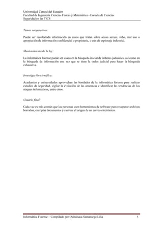 Universidad Central del Ecuador
Facultad de Ingeniería Ciencias Físicas y Matemática - Escuela de Ciencias
Seguridad en las TICS 


Temas corporativos:

Puede ser recolectada información en casos que tratan sobre acoso sexual, robo, mal uso o
apropiación de información confidencial o propietaria, o aún de espionaje industrial.


Mantenimiento de la ley:

La informática forense puede ser usada en la búsqueda inicial de órdenes judiciales, así como en
la búsqueda de información una vez que se tiene la orden judicial para hacer la búsqueda
exhaustiva.


Investigación científica:

Academias y universidades aprovechan las bondades de la informática forense para realizar
estudios de seguridad, vigilar la evolución de las amenazas e identificar las tendencias de los
ataques informáticos, entre otros.


Usuario final:

Cada vez es más común que las personas usen herramientas de software para recuperar archivos
borrados, encriptar documentos y rastrear el origen de un correo electrónico.




Informática Forense – Compilado por Quituisaca Samaniego Lilia                               5 
 
 