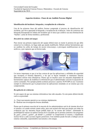 Universidad Central del Ecuador
Facultad de Ingeniería Ciencias Físicas y Matemática - Escuela de Ciencias
Seguridad en las TICS 



                Aspectos técnicos - Fases de un Análisis Forense Digital


Identificación del incidente: búsqueda y recopilación de evidencias

Una de las primeras fases del análisis forense comprende el proceso de identificación del
incidente, que lleva aparejado la búsqueda y recopilación de evidencias. Antes de comenzar una
búsqueda desesperada de señales del incidente que lo único que conlleve sea una eliminación de
“huellas”, actúe de forma metódica y profesional.

Descubrir las señales del ataque

Para iniciar una primera inspección del equipo deberá tener en mente la premisa de que debe
conservar la evidencia, no haga nada que pueda modificarla. Deberá utilizar herramientas que
no cambien los sellos de tiempo de acceso (timestamp), o provoquen modificaciones en los
archivos, y por supuesto que no borren nada.




Un inciso importante es que si no hay certeza de que las aplicaciones y utilidades de seguridad
que incorpora el Sistema Operativo, o las que se hayan instalado se mantienen intactas
deberemos utilizar otras alternativas. Piense que en muchos casos los atacantes dispondrán de
herramientas capaces de modificar la información que el administrador verá tras la ejecución de
ciertos comandos. Por ejemplo podrán ocultarse procesos o puertos TCP/UDP en uso. Cuestione
siempre la información que le proporcionen las aplicaciones instaladas en un sistema que crea
comprometido.

Recopilación de evidencias

Si está seguro de que sus sistemas informáticos han sido atacados. En este punto deberá decidir
cuál es su prioridad:

A.- Tener nuevamente operativos sus sistemas rápidamente.
B.- Realizar una investigación forense detallada.

Piense que la primera reacción de la mayoría de los administradores será la de intentar devolver
el sistema a su estado normal cuanto antes, pero esta actitud sólo hará que pierda casi todas las
evidencias que los atacantes hayan podido dejar en “la escena del crimen”, eliminando la
posibilidad de realizar un análisis forense de lo sucedido que le permita contestar a las preguntas
de ¿qué?, ¿cómo?, ¿quién?, ¿de dónde? y ¿cuándo? se comprometió el sistema, e impidiendo
incluso llevar a cabo acciones legales posteriores. Esto también puede llevarle a trabajar con un
sistema vulnerable, exponiéndolo nuevamente a otro ataque.




Informática Forense – Compilado por Quituisaca Samaniego Lilia                                  6 
 
 