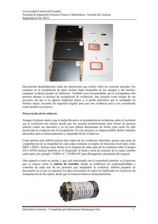 Universidad Central del Ecuador
Facultad de Ingeniería Ciencias Físicas y Matemática - Escuela de Ciencias
Seguridad en las TICS 




Documentar detalladamente todas las operaciones que realice sobre los sistemas atacados. No
escatime en la recopilación de datos incluso haga fotografías de los equipos y del entorno,
cualquier evidencia puede ser definitiva. También sería recomendable que le acompañase otra
persona durante el proceso de recopilación de evidencias, ésta actuaría como testigo de sus
acciones, así que si es alguien imparcial mejor, y si puede permitirse que le acompañe un
Notario mejor, recuerde los requisitos legales para que una evidencia pase a ser considerada
como prueba en un juicio.

Preservación de la evidencia

Aunque el primer motivo que le habrá llevado a la recopilación de evidencias sobre el incidente
sea la resolución del mismo, puede que las necesite posteriormente para iniciar un proceso
judicial contra sus atacantes y en tal caso deberá documentar de forma clara cómo ha sido
preservada la evidencia tras la recopilación. En este proceso, es imprescindible definir métodos
adecuados para el almacenamiento y etiquetado de las evidencias.

Como primer paso deberá realizar dos copias de las evidencias obtenidas, genere una suma de
comprobación de la integridad de cada copia mediante el empleo de funciones hash tales como
MD5 o SHA1. Incluya estas firmas en la etiqueta de cada copia de la evidencia sobre el propio
CD o DVD, incluya también en el etiquetado la fecha y hora de creación de la copia, nombre
cada copia, por ejemplo “COPIA A”, “COPIA B” para distinguirlas claramente del original.

Otro aspecto a tener en cuenta, y que está relacionado con el comentario anterior, es el proceso
que se conoce como la cadena de custodia, donde se establecen las responsabilidades y
controles de cada una de las personas que manipulen la evidencia. Deberá preparar un
documento en el que se registren los datos personales de todos los implicados en el proceso de
manipulación de las copias, desde que se tomaron hasta su almacenamiento.




Informática Forense – Compilado por Quituisaca Samaniego Lilia                               7 
 
 