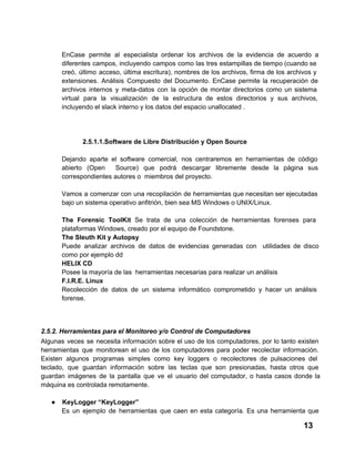 EnCase  permite  al  especialista  ordenar  los  archivos  de  la   evidencia  de  acuerdo  a
diferentes  campos, incluyendo  campos  como  las  tres  estampillas de tiempo (cuando se
creó,  último  acceso,  última  escritura),  nombres  de  los  archivos,  firma  de  los  archivos  y
extensiones.  Análisis  Compuesto  del  Documento.   EnCase  permite  la  recuperación  de
archivos  internos  y  meta­datos  con  la  opción  de   montar  directorios  como  un  sistema
virtual  para  la  visualización  de  la  estructura  de  estos  directorios   y  sus  archivos,
incluyendo el slack interno y los datos del espacio unallocated .

2.5.1.1.Software de Libre Distribución y Open Source
Dejando  aparte  el  software  comercial,  nos  centraremos  en  herramientas  de  código
abierto  (Open  Source)  que  podrá  descargar  libremente  desde  la  página  sus
correspondientes autores o  miembros del proyecto.
Vamos  a  comenzar  con  una  recopilación  de  herramientas que necesitan ser ejecutadas
bajo un sistema operativo anfitrión, bien sea MS Windows o UNIX/Linux.
The  Forensic  ToolKit  Se  trata  de  una  colección  de  herramientas  forenses  para
plataformas Windows, creado por el equipo de Foundstone.
The Sleuth Kit y Autopsy
Puede  analizar  archivos  de  datos  de  evidencias  generadas  con  utilidades  de  disco
como por ejemplo dd
HELIX CD
Posee la mayoría de las  herramientas necesarias para realizar un análisis
F.I.R.E. Linux
Recolección  de  datos  de  un  sistema  informático  comprometido   y  hacer  un  análisis
forense.

2.5.2. Herramientas para el Monitoreo y/o Control de Computadores
Algunas  veces  se  necesita  información  sobre  el  uso  de  los  computadores,  por  lo  tanto  existen
herramientas   que  monitorean  el  uso  de  los  computadores  para  poder  recolectar  información.
Existen  algunos  programas  simples  como  key  loggers  o  recolectores   de  pulsaciones  del
teclado,   que  guardan  información  sobre  las  teclas  que  son  presionadas,  hasta  otros  que
guardan  imágenes  de  la  pantalla  que  ve  el   usuario  del  computador,  o  hasta  casos  donde  la
máquina es controlada remotamente.
●

KeyLogger “KeyLogger”
Es   un  ejemplo  de  herramientas  que  caen  en  esta   categoría.  Es  una  herramienta  que

13

 