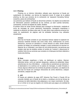 3.4.1. Phishing
Phishing   es  un  término  informático  utilizado  para  denominar  el  fraude  por
suplantación  de  identidad,  una  técnica   de  ingeniería  social.  El  origen  de  la  palabra
phishing  se  dice  que  proviene  de  la  contracción  de  “password  harvesting  fishing”
(cosecha y pesca de contraseñas)
Las  personas  que  realizan  el  fraude  se  denominan  phishers. Su objetivo es la obtención
de  información  personal  confidencial  de  las  víctimas,  ya  sean  cuentas  bancarias,
contraseñas, números de tarjetas de crédito, etcétera.
El  phisher   actúa  de  varias  formas  distintas  para  conseguir  la   información:  mediante  el
envío  de  mensajes  de  correo  electrónico  fraudulentos,  mensajería  instantánea  o
mediante  la  utilización  de  falsos  sitios  web.  En  este  último  caso  podemos enmarcar los
casos  de  suplantación  de  páginas  web  de   entidades  bancarias  muy  utilizados
actualmente:
A.Scam
Este  tipo  de  fraude  consiste  en  que  empresas  ficticias  realizan  la  captación de
personas  mediante  diversas  vías  como  chats,  foros,  notificaciones  vía  correo
electrónico,  anuncios  en  periódicos  e  incluso  difusión   en  webs;  donde  ofrecen
puestos   de  trabajo  con  excelentes  ventajas  y  cuyas  condiciones  se resumen  en
disponer  de  un  ordenador  y  ser  titular  de  una cuenta bancaria. Las personas que
aceptan  este  tipo  de  empleos  reciben  el  nombre  de  “muleros”  y desconocen  el
carácter  ilícito  de  sus  acciones que consiste  en  el  blanqueo de dinero obtenido a
través del phishing.

B. Hoax
Estos   mensajes  engañosos  o  bulos,  se  distribuyen  en   cadena.  Abarcan
diferentes  temas,  como  por  ejemplo  desgracias,  cadenas  de  solidaridad, falsas
advertencias  de  virus  informáticos…  y todos ellos se caracterizan por  atemorizar
al  destinatario  si  no  continúa  con  la  cadena   de  mensajes,  no  están  firmados  e
incluso  algunos referencian los nombres de grandes compañías. Los objetivos de
este  tipo   de  fraude  son  conseguir  direcciones  de   correo  electrónico,  colapsar
servidores, colapsar las LAN.
C.  AFF
El  fraude  por   adelanto  de  pago  (AFF  Advance  Fee  Fraud)  o  Fraude  419  es
conocido  también  por  el  fraude  de  la  lotería  y  constituye  una  de  las  formas  de
amenaza  de  delito  telemático más  peligrosas  y  con  mayor  crecimiento.  Se  trata
de  un  crimen  en  el  que  se engaña  a  la  víctima  para  que  pague  una  cantidad  de
2014.
http://gpd.sip.ucm.es/sonia/docencia/master/Trabajos%20Alumnos/Suplantacion%20Identidad/Suplantacion_Personalidad.pdf.

20

 