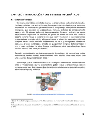 CAPÍTULO I: INTRODUCCIÓN A LOS SISTEMAS INFORMÁTICOS
1.1. Sistema informático
Un  sistema  informático  como  todo  sistema,  es  el  conjunto  de  partes  interrelacionadas,
hardware,  software  y  de recurso humano (humanware) que permite almacenar y procesar
información.  El  hardware incluye  computadoras  o  cualquier  tipo  de  dispositivo  electrónico
inteligente,  que  consisten  en  procesadores,  memoria,  sistemas  de  almacenamiento
externo,  etc.  El  software  incluye  al  sistema  operativo,  firmware  y  aplicaciones,  siendo
especialmente  importante  los  sistemas  de  gestión  de  bases  de  datos.  Por  último  el
soporte  humano  incluye  al personal  técnico  que  crean  y  mantienen  el  sistema  (analistas,
programadores,  operarios, etc.)  y  a los  usuarios  que  lo utilizan. Un sistema informático se
compone  de  una  unidad central de procesamiento (UCP/CPU), encargada de procesar los
datos,  uno  o  varios  periféricos  de  entrada,  los  que  permiten  el  ingreso de  la información y
uno  o  varios  periféricos  de  salida,  los  que  posibilitan   dar  salida  (normalmente  en  forma
visual o auditiva) a los datos procesados.1
También  es  considerado  un  sistema  compuesto  de  equipos  y  de  personal  que  realiza
funciones  de  entrada,  proceso,  almacenamiento, salida y control con el fin de llevar a cabo
una secuencia de operaciones con datos. 2
Se  concluye   que  el  sistema  informático  es  un  conjunto  de  elementos  interrelacionados
entre  sí  y  relacionados  a  su vez  con  el  sistema  global   en  que  se encuentra que pretende
conseguir  unos fines determinados. Los elementos constitutivos de un sistema informático
serán físicos lógicos y humanos.

FUENTE:http://www.um.es/docencia/barzana/IMGTEORIA/sistema_computo.jpg

1

  Eliasid  Rivero  Madera,http://www.slideshare.net/elio456/caracteristicas­de­un­sistema­informtico(Accedido  26  de  enero   de

2014)
2

Instituto  de Enseñanza Secundaria  Jándula,http://www.institutojandula.com/RET/SistemasInformaticos.pdf(Accedido 30  de  enero

de 2014)

6

 