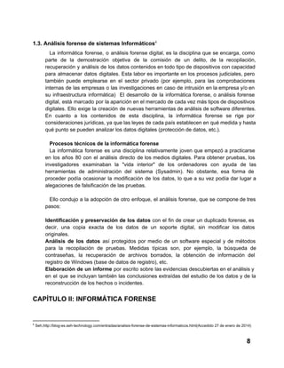 1.3. Análisis forense de sistemas Informáticos4
La  informática  forense,  o  análisis forense  digital,  es  la  disciplina  que  se  encarga,  como
parte  de  la   demostración  objetiva  de  la  comisión  de   un  delito,  de  la  recopilación,
recuperación  y  análisis  de  los  datos contenidos en todo tipo de dispositivos con capacidad
para  almacenar  datos  digitales.  Esta  labor  es  importante  en  los  procesos  judiciales,  pero
también  puede  emplearse  en  el  sector  privado   (por  ejemplo,  para  las  comprobaciones
internas  de  las  empresas  o  las investigaciones  en  caso  de  intrusión  en la empresa y/o en
su  infraestructura  informática)  El  desarrollo  de  la  informática  forense,  o  análisis forense
digital,  está  marcado  por  la aparición en el mercado de cada vez más tipos de dispositivos
digitales.  Ello  exige  la  creación  de  nuevas herramientas de análisis de software diferentes.
En  cuanto  a  los  contenidos  de  esta  disciplina,  la  informática  forense  se  rige  por
consideraciones jurídicas, ya que las leyes de cada país establecen en qué medida  y hasta
qué punto se pueden analizar los datos digitales (protección de datos, etc.).
Procesos técnicos de la informática forense
La  informática  forense  es  una  disciplina  relativamente  joven  que empezó  a  practicarse
en  los  años  80  con  el  análisis  directo  de  los  medios  digitales.  Para  obtener  pruebas,  los
investigadores  examinaban  la  "vida  interior"  de  los  ordenadores  con  ayuda  de  las
herramientas   de  administración  del  sistema  (Sysadmin).  No  obstante,   esa  forma  de
proceder  podía  ocasionar  la  modificación  de   los  datos,  lo  que  a su  vez  podía  dar  lugar  a
alegaciones de falsificación de las pruebas.
Ello  condujo a  la adopción  de  otro  enfoque,  el  análisis  forense,  que  se  compone de  tres
pasos:
Identificación  y  preservación  de  los datos con  el  fin  de  crear  un  duplicado  forense, es
decir,  una  copia  exacta  de  los  datos  de  un  soporte  digital,  sin  modificar  los  datos
originales.
Análisis   de  los  datos  así  protegidos  por  medio  de  un  software  especial  y  de  métodos
para  la  recopilación  de  pruebas.  Medidas  típicas  son,  por  ejemplo,  la  búsqueda  de
contraseñas,  la  recuperación  de  archivos  borrados,  la  obtención  de  información  del
registro de Windows (base de datos de registro), etc.
Elaboración  de  un  informe  por  escrito  sobre  las evidencias descubiertas en el  análisis y
en  el  que  se  incluyan  también  las  conclusiones  extraídas  del  estudio de  los  datos  y  de  la
reconstrucción de los hechos o incidentes.

CAPÍTULO II: INFORMÁTICA FORENSE

4

 Seh,http://blog­es.seh­technology.com/entradas/analisis­forense­de­sistemas­informaticos.html(Accedido 27 de enero de 2014)

8

 