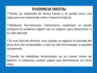 EVIDENCIA DIGITAL
Puede ser duplicada de forma exacta y se puede sacar una
copia para ser examinada como si fuera la original.
Mediante herramientas informáticas existentes se puede
comparar la evidencia digital con su original, para determinar si
ha sido alterada.
Es muy fácil de eliminar. Aun cuando un registro es borrado del
disco duro del computador, y éste ha sido formateado, es posible
recuperarlo.
Cuando los individuos involucrados en un crimen tratan de
destruir la evidencia, existen copias que permanecen en otros
sitios.
11
 