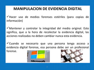 MANIPULACION DE EVIDENCIA DIGITAL
Hacer uso de medios forenses estériles (para copias de
información)
Mantener y controlar la integridad del medio original. Esto
significa, que a la hora de recolectar la evidencia digital, las
acciones realizadas no deben cambiar nunca esta evidencia.
Cuando se necesario que una persona tenga acceso a
evidencia digital forense, esa persona debe ser un profesional
forense.
12
 