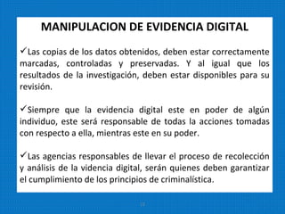 MANIPULACION DE EVIDENCIA DIGITAL
Las copias de los datos obtenidos, deben estar correctamente
marcadas, controladas y preservadas. Y al igual que los
resultados de la investigación, deben estar disponibles para su
revisión.
Siempre que la evidencia digital este en poder de algún
individuo, este será responsable de todas la acciones tomadas
con respecto a ella, mientras este en su poder.
Las agencias responsables de llevar el proceso de recolección
y análisis de la videncia digital, serán quienes deben garantizar
el cumplimiento de los principios de criminalística.
13
 