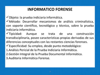 INFORMATICO FORENSE
Objeto: la prueba indiciaria informática.
Método: Desarrollar mecanismos de análisis criminalística,
con soporte científico, tecnológico y técnico, sobre la prueba
indiciaria informática.
Tipicidad: Aunque se trata de una construcción
transdisciplinaria, posee características propias derivadas de sus
diferencias conceptuales con las restantes ciencias forenses.
Especificidad: Su empleo, desde punto metodológico:
1.Análisis Pericial de la Prueba Indiciaria Informática.
2.Gestión Integral de la Prueba Documental Informática.
3.Auditoria Informática Forense.
14
 