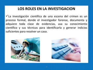 LOS ROLES EN LA INVESTIGACION
La investigación científica de una escena del crimen es un
proceso formal, donde el investigador forense, documenta y
adquiere toda clase de evidencias, usa su conocimiento
científico y sus técnicas para identificarla y generar indicios
suficientes para resolver un caso.
15
 