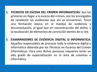 1. TECNICOS EN ESCENA DEL CRIMEN INFORMATICAS: Son los
primeros en llegar a la escena del crimen, son los encargados
de recolectar las evidencias que ahí se encuentran. Tiene
una formación básica en el manejo de evidencia y
documentación, al igual que en reconstrucción del delito, y
la localización de elementos de convicción dentro de la red.
2. EXAMINADORES DE EVIDENCIA DIGITAL O INFORMATICA:
Aquellos responsables de procesar toda la evidencia digital o
informática obtenida por los Técnicos en Escenas del Crimen
Informáticos. Para esto dichas personas requieren tener un
alto grado de especialización en el área de sistemas e
informática.
16
 