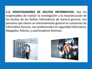 1.3. INVESTIGADORES DE DELITOS INFORMATIOS: Son los
responsables de realizar la investigación y la reconstrucción de
los hechos de los Delitos Informáticos de manera general, son
personas que tienen un entrenamiento general en cuestiones de
informática forense, son profesionales en seguridad informática,
Abogados, Policías, y examinadores forenses.
17
 