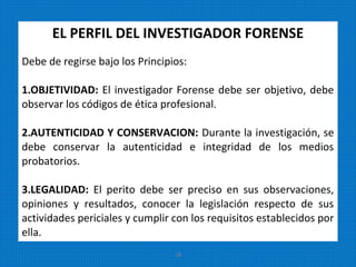EL PERFIL DEL INVESTIGADOR FORENSE
Debe de regirse bajo los Principios:
1.OBJETIVIDAD: El investigador Forense debe ser objetivo, debe
observar los códigos de ética profesional.
2.AUTENTICIDAD Y CONSERVACION: Durante la investigación, se
debe conservar la autenticidad e integridad de los medios
probatorios.
3.LEGALIDAD: El perito debe ser preciso en sus observaciones,
opiniones y resultados, conocer la legislación respecto de sus
actividades periciales y cumplir con los requisitos establecidos por
ella.
18
 