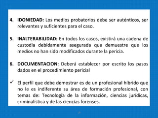 4. IDONIEDAD: Los medios probatorios debe ser auténticos, ser
relevantes y suficientes para el caso.
5. INALTERABILIDAD: En todos los casos, existirá una cadena de
custodia debidamente asegurada que demuestre que los
medios no han sido modificados durante la pericia.
6. DOCUMENTACION: Deberá establecer por escrito los pasos
dados en el procedimiento pericial
 El perfil que debe demostrar es de un profesional híbrido que
no le es indiferente su área de formación profesional, con
temas de: Tecnología de la información, ciencias jurídicas,
criminalística y de las ciencias forenses.
19
 