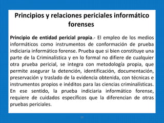 Principios y relaciones periciales informático
forenses
Principio de entidad pericial propia.- El empleo de los medios
informáticos como instrumentos de conformación de prueba
indiciaria informático forense. Prueba que si bien constituye una
parte de la Criminalística y en lo formal no difiere de cualquier
otra prueba pericial, se integra con metodología propia, que
permite asegurar la detención, identificación, documentación,
preservación y traslado de la evidencia obtenida, con técnicas e
instrumentos propios e inéditos para las ciencias criminalísticas.
En ese sentido, la prueba indiciaria informático forense,
requiere de cuidados específicos que la diferencian de otras
pruebas periciales.
20
 