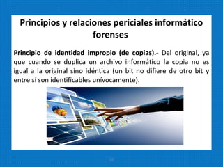 Principios y relaciones periciales informático
forenses
Principio de identidad impropio (de copias).- Del original, ya
que cuando se duplica un archivo informático la copia no es
igual a la original sino idéntica (un bit no difiere de otro bit y
entre sí son identificables unívocamente).
22
 