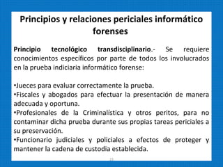 Principios y relaciones periciales informático
forenses
Principio tecnológico transdisciplinario.- Se requiere
conocimientos específicos por parte de todos los involucrados
en la prueba indiciaria informático forense:
•Jueces para evaluar correctamente la prueba.
•Fiscales y abogados para efectuar la presentación de manera
adecuada y oportuna.
•Profesionales de la Criminalística y otros peritos, para no
contaminar dicha prueba durante sus propias tareas periciales a
su preservación.
•Funcionario judiciales y policiales a efectos de proteger y
mantener la cadena de custodia establecida.
23
 